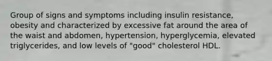 Group of signs and symptoms including insulin resistance, obesity and characterized by excessive fat around the area of the waist and abdomen, hypertension, hyperglycemia, elevated triglycerides, and low levels of "good" cholesterol HDL.