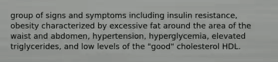 group of signs and symptoms including insulin resistance, obesity characterized by excessive fat around the area of the waist and abdomen, hypertension, hyperglycemia, elevated triglycerides, and low levels of the "good" cholesterol HDL.