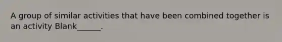 A group of similar activities that have been combined together is an activity Blank______.