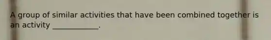 A group of similar activities that have been combined together is an activity ____________.