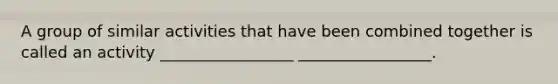 A group of similar activities that have been combined together is called an activity _________________ _________________.