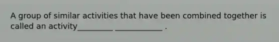 A group of similar activities that have been combined together is called an activity_________ ____________ .