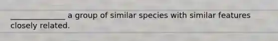 ______________ a group of similar species with similar features closely related.