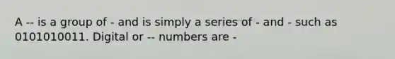 A -- is a group of - and is simply a series of - and - such as 0101010011. Digital or -- numbers are -