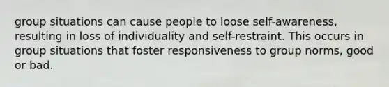 group situations can cause people to loose self-awareness, resulting in loss of individuality and self-restraint. This occurs in group situations that foster responsiveness to group norms, good or bad.