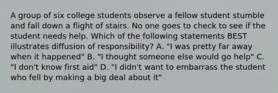 A group of six college students observe a fellow student stumble and fall down a flight of stairs. No one goes to check to see if the student needs help. Which of the following statements BEST illustrates diffusion of responsibility? A. "I was pretty far away when it happened" B. "I thought someone else would go help" C. "I don't know first aid" D. "I didn't want to embarrass the student who fell by making a big deal about it"