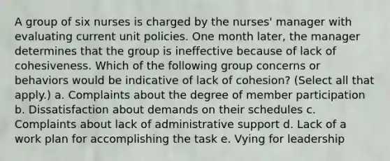 A group of six nurses is charged by the nurses' manager with evaluating current unit policies. One month later, the manager determines that the group is ineffective because of lack of cohesiveness. Which of the following group concerns or behaviors would be indicative of lack of cohesion? (Select all that apply.) a. Complaints about the degree of member participation b. Dissatisfaction about demands on their schedules c. Complaints about lack of administrative support d. Lack of a work plan for accomplishing the task e. Vying for leadership