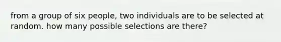 from a group of six people, two individuals are to be selected at random. how many possible selections are there?