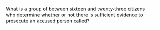 What is a group of between sixteen and twenty-three citizens who determine whether or not there is sufficient evidence to prosecute an accused person called?