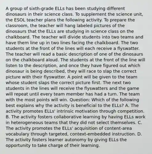 A group of sixth-grade ELLs has been studying different dinosaurs in their science class. To supplement the science unit, the ESOL teacher plans the following activity. To prepare the classroom, the teacher will hang labeled pictures of the dinosaurs that the ELLs are studying in science class on the chalkboard. The teacher will divide students into two teams and have them line up in two lines facing the chalkboard. The two students at the front of the lines will each receive a flyswatter. The teacher will read a basic description of one of the dinosaurs on the chalkboard aloud. The students at the front of the line will listen to the description, and once they have figured out which dinosaur is being described, they will race to slap the correct picture with their flyswatter. A point will be given to the team whose student slaps the correct picture first. The next two students in the lines will receive the flyswatters and the game will repeat until every team member has had a turn. The team with the most points will win. Question: Which of the following best explains why the activity is beneficial to the ELLs? A. The activity promotes ELLs' intrinsic motivation through competition. B. The activity fosters collaborative learning by having ELLs work in heterogeneous teams that they did not select themselves. C. The activity promotes the ELLs' acquisition of content-area vocabulary through targeted, context-embedded instruction. D. The activity fosters learner autonomy by giving ELLs the opportunity to take charge of their learning.