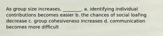 As group size increases, ________. a. identifying individual contributions becomes easier b. the chances of social loafing decrease c. group cohesiveness increases d. communication becomes more difficult