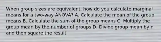 When group sizes are equivalent, how do you calculate marginal means for a two-way ANOVA? A. Calculate the mean of the group means B. Calculate the sum of the group means C. Multiply the group mean by the number of groups D. Divide group mean by n and then square the result