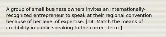 A group of small business owners invites an internationally-recognized entrepreneur to speak at their regional convention because of her level of expertise. [14. Match the means of credibility in public speaking to the correct term.]