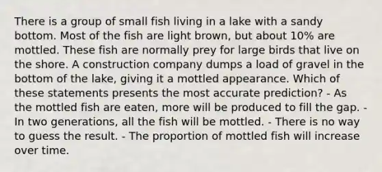 There is a group of small fish living in a lake with a sandy bottom. Most of the fish are light brown, but about 10% are mottled. These fish are normally prey for large birds that live on the shore. A construction company dumps a load of gravel in the bottom of the lake, giving it a mottled appearance. Which of these statements presents the most accurate prediction? - As the mottled fish are eaten, more will be produced to fill the gap. - In two generations, all the fish will be mottled. - There is no way to guess the result. - The proportion of mottled fish will increase over time.