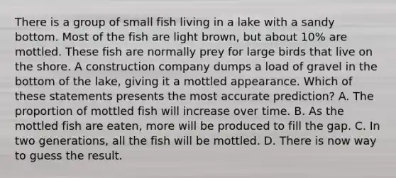 There is a group of small fish living in a lake with a sandy bottom. Most of the fish are light brown, but about 10% are mottled. These fish are normally prey for large birds that live on the shore. A construction company dumps a load of gravel in the bottom of the lake, giving it a mottled appearance. Which of these statements presents the most accurate prediction? A. The proportion of mottled fish will increase over time. B. As the mottled fish are eaten, more will be produced to fill the gap. C. In two generations, all the fish will be mottled. D. There is now way to guess the result.