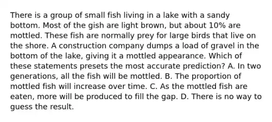 There is a group of small fish living in a lake with a sandy bottom. Most of the gish are light brown, but about 10% are mottled. These fish are normally prey for large birds that live on the shore. A construction company dumps a load of gravel in the bottom of the lake, giving it a mottled appearance. Which of these statements presets the most accurate prediction? A. In two generations, all the fish will be mottled. B. The proportion of mottled fish will increase over time. C. As the mottled fish are eaten, more will be produced to fill the gap. D. There is no way to guess the result.