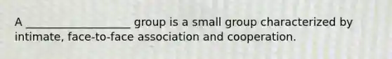 A ___________________ group is a small group characterized by intimate, face-to-face association and cooperation.