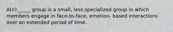 A(n) _____ group is a small, less specialized group in which members engage in face-to-face, emotion- based interactions over an extended period of time.