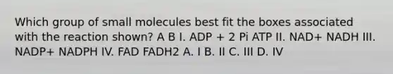 Which group of small molecules best fit the boxes associated with the reaction shown? A B I. ADP + 2 Pi ATP II. NAD+ NADH III. NADP+ NADPH IV. FAD FADH2 A. I B. II C. III D. IV