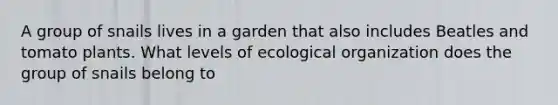 A group of snails lives in a garden that also includes Beatles and tomato plants. What levels of ecological organization does the group of snails belong to