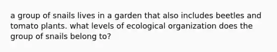 a group of snails lives in a garden that also includes beetles and tomato plants. what levels of ecological organization does the group of snails belong to?