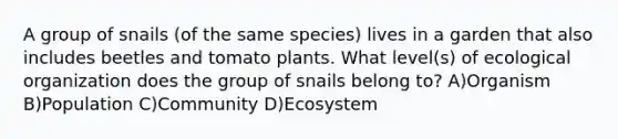 A group of snails (of the same species) lives in a garden that also includes beetles and tomato plants. What level(s) of ecological organization does the group of snails belong to? A)Organism B)Population C)Community D)Ecosystem