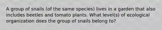 A group of snails (of the same species) lives in a garden that also includes beetles and tomato plants. What level(s) of ecological organization does the group of snails belong to?