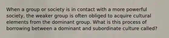 When a group or society is in contact with a more powerful society, the weaker group is often obliged to acquire cultural elements from the dominant group. What is this process of borrowing between a dominant and subordinate culture called?