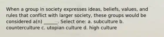 When a group in society expresses ideas, beliefs, values, and rules that conflict with larger society, these groups would be considered a(n) ______. Select one: a. subculture b. counterculture c. utopian culture d. high culture