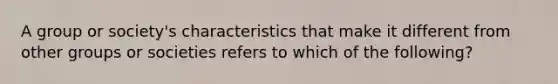 A group or society's characteristics that make it different from other groups or societies refers to which of the following?