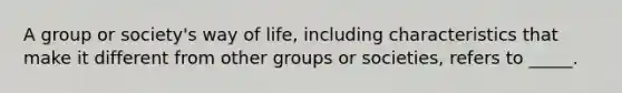 A group or society's way of life, including characteristics that make it different from other groups or societies, refers to _____.