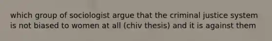 which group of sociologist argue that the criminal justice system is not biased to women at all (chiv thesis) and it is against them