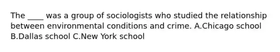 The ____ was a group of sociologists who studied the relationship between environmental conditions and crime. A.Chicago school B.Dallas school C.New York school