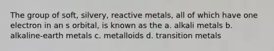 The group of soft, silvery, reactive metals, all of which have one electron in an s orbital, is known as the a. alkali metals b. alkaline-earth metals c. metalloids d. transition metals