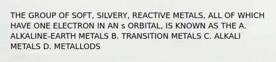 THE GROUP OF SOFT, SILVERY, REACTIVE METALS, ALL OF WHICH HAVE ONE ELECTRON IN AN s ORBITAL, IS KNOWN AS THE A. ALKALINE-EARTH METALS B. TRANSITION METALS C. ALKALI METALS D. METALLODS