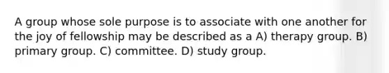 A group whose sole purpose is to associate with one another for the joy of fellowship may be described as a A) therapy group. B) primary group. C) committee. D) study group.