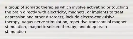 a group of somatic therapies which involve activating or touching the brain directly with electricity, magnets, or implants to treat depression and other disorders; include electro-convulsive therapy, vagus nerve stimulation, repetitive transcranial magnet stimulation, magnetic seizure therapy, and deep brain stimulation