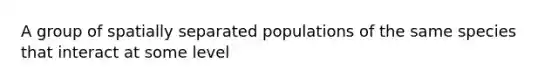 A group of spatially separated populations of the same species that interact at some level