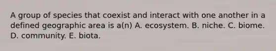 A group of species that coexist and interact with one another in a defined geographic area is a(n) A. ecosystem. B. niche. C. biome. D. community. E. biota.