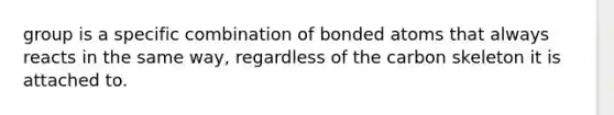 group is a specific combination of bonded atoms that always reacts in the same way, regardless of the carbon skeleton it is attached to.