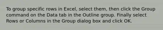 To group specific rows in Excel, select them, then click the Group command on the Data tab in the Outline group. Finally select Rows or Columns in the Group dialog box and click OK.