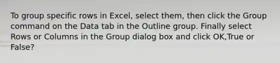 To group specific rows in Excel, select them, then click the Group command on the Data tab in the Outline group. Finally select Rows or Columns in the Group dialog box and click OK,True or False?