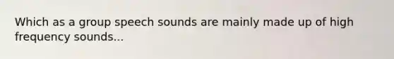 Which as a group speech sounds are mainly made up of high frequency sounds...