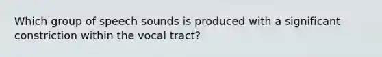 Which group of speech sounds is produced with a significant constriction within the vocal tract?