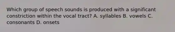 Which group of speech sounds is produced with a significant constriction within the vocal tract? A. syllables B. vowels C. consonants D. onsets