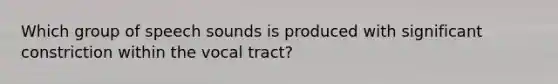 Which group of speech sounds is produced with significant constriction within the vocal tract?