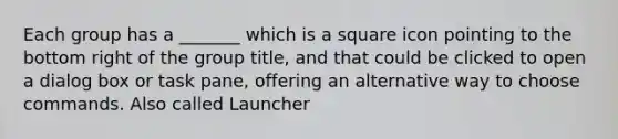 Each group has a _______ which is a square icon pointing to the bottom right of the group title, and that could be clicked to open a dialog box or task pane, offering an alternative way to choose commands. Also called Launcher