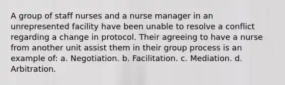 A group of staff nurses and a nurse manager in an unrepresented facility have been unable to resolve a conflict regarding a change in protocol. Their agreeing to have a nurse from another unit assist them in their group process is an example of: a. Negotiation. b. Facilitation. c. Mediation. d. Arbitration.