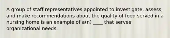 A group of staff representatives appointed to investigate, assess, and make recommendations about the quality of food served in a nursing home is an example of a(n) ____ that serves organizational needs.