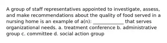 A group of staff representatives appointed to investigate, assess, and make recommendations about the quality of food served in a nursing home is an example of a(n): _____________ that serves organizational needs. a. treatment conference b. administrative group c. committee d. social action group